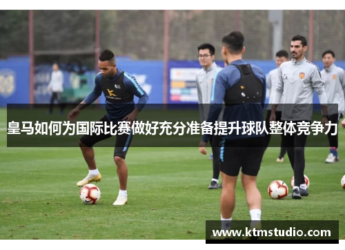 皇马如何为国际比赛做好充分准备提升球队整体竞争力