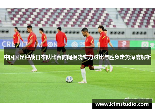 中国国足迎战日本队比赛时间揭晓实力对比与胜负走势深度解析